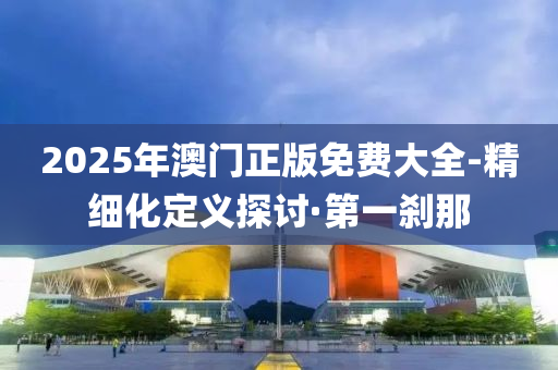 2025年澳門正版免費(fèi)大全-精細(xì)化定義探討·第一剎那