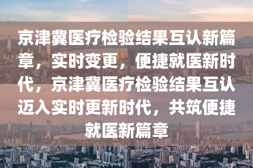 京津冀醫(yī)療檢驗結(jié)果互認新篇章，實時變更，便捷就醫(yī)新時代，京津冀醫(yī)療檢驗結(jié)果互認邁入實時更新時代，共筑便捷就醫(yī)新篇章