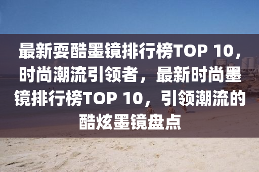 最新?？崮R排行榜TOP 10，時尚潮流引領(lǐng)者，最新時尚墨鏡排行榜TOP 10，引領(lǐng)潮流的酷炫墨鏡盤點