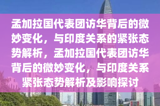 孟加拉國代表團訪華背后的微妙變化，與印度關系的緊張態(tài)勢解析，孟加拉國代表團訪華背后的微妙變化，與印度關系緊張態(tài)勢解析及影響探討