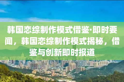 韓國(guó)戀綜制作模式借鑒·即時(shí)要聞，韓國(guó)戀綜制作模式揭秘，借鑒與創(chuàng)新即時(shí)報(bào)道