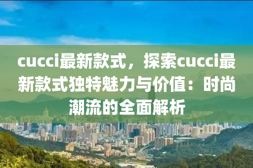 cucci最新款式，探索cucci最新款式獨(dú)特魅力與價(jià)值：時(shí)尚潮流的全面解析