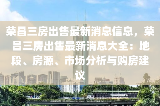 榮昌三房出售最新消息信息，榮昌三房出售最新消息大全：地段、房源、市場(chǎng)分析與購(gòu)房建議