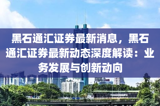 黑石通匯證券最新消息，黑石通匯證券最新動態(tài)深度解讀：業(yè)務(wù)發(fā)展與創(chuàng)新動向