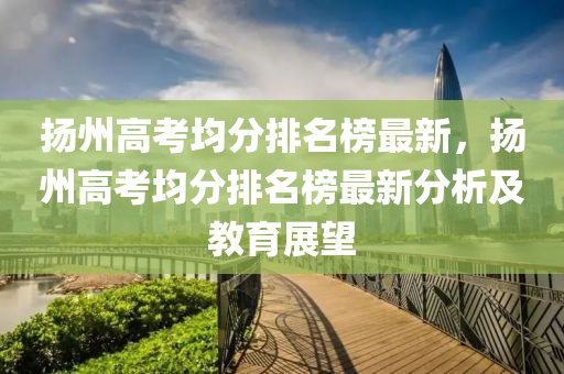 揚州高考均分排名榜最新，揚州高考均分排名榜最新分析及教育展望