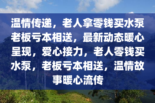 溫情傳遞，老人拿零錢買水泵老板虧本相送，最新動態(tài)暖心呈現(xiàn)，愛心接力，老人零錢買水泵，老板虧本相送，溫情故事暖心流傳