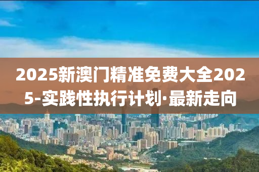 2025新澳門精準(zhǔn)免費(fèi)大全2025-實(shí)踐性執(zhí)行計(jì)劃·最新走向