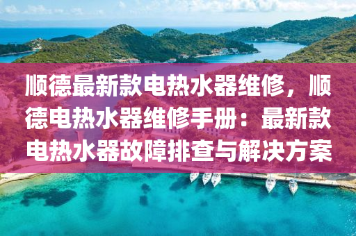 順德最新款電熱水器維修，順德電熱水器維修手冊(cè)：最新款電熱水器故障排查與解決方案