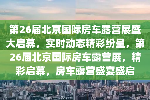 第26屆北京國(guó)際房車(chē)露營(yíng)展盛大啟幕，實(shí)時(shí)動(dòng)態(tài)精彩紛呈，第26屆北京國(guó)際房車(chē)露營(yíng)展，精彩啟幕，房車(chē)露營(yíng)盛宴盛啟