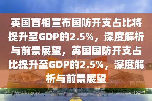 英國(guó)首相宣布國(guó)防開支占比將提升至GDP的2.5%，深度解析與前景展望，英國(guó)國(guó)防開支占比提升至GDP的2.5%，深度解析與前景展望