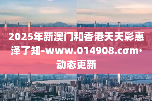 2025年新澳門和香港天天彩惠澤了知-www.014908.cσm·動態(tài)更新