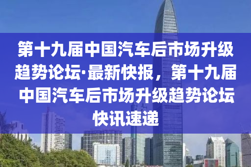 第十九屆中國汽車后市場升級趨勢論壇·最新快報，第十九屆中國汽車后市場升級趨勢論壇快訊速遞