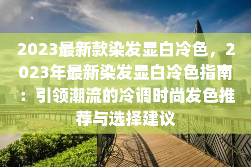 2023最新款染發(fā)顯白冷色，2023年最新染發(fā)顯白冷色指南：引領潮流的冷調(diào)時尚發(fā)色推薦與選擇建議