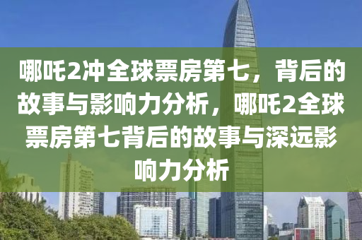 哪吒2沖全球票房第七，背后的故事與影響力分析，哪吒2全球票房第七背后的故事與深遠(yuǎn)影響力分析