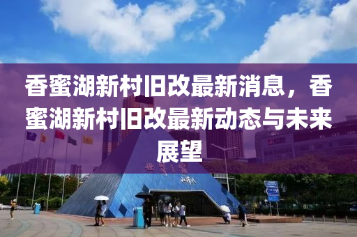 香蜜湖新村舊改最新消息，香蜜湖新村舊改最新動態(tài)與未來展望