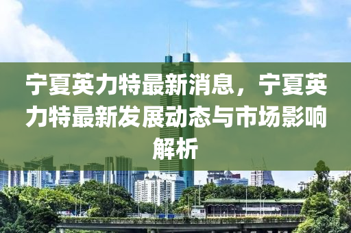 寧夏英力特最新消息，寧夏英力特最新發(fā)展動態(tài)與市場影響解析