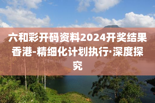 六和彩開碼資料2024開獎結(jié)果香港-精細(xì)化計劃執(zhí)行·深度探究