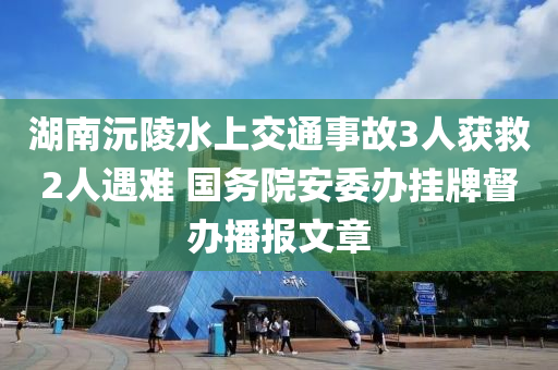 湖南沅陵水上交通事故3人獲救2人遇難 國務院安委辦掛牌督辦播報文章