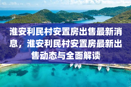 淮安利民村安置房出售最新消息，淮安利民村安置房最新出售動(dòng)態(tài)與全面解讀