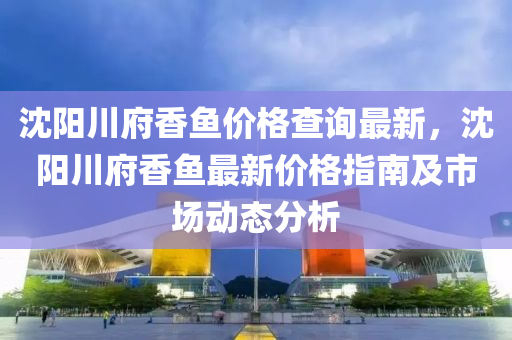 沈陽川府香魚價格查詢最新，沈陽川府香魚最新價格指南及市場動態(tài)分析