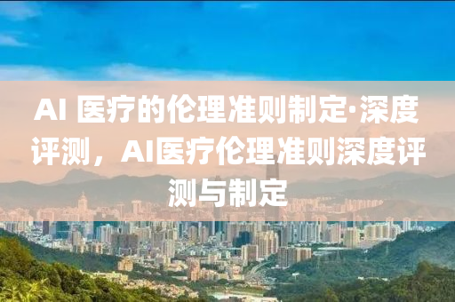 AI 醫(yī)療的倫理準(zhǔn)則制定·深度評測，AI醫(yī)療倫理準(zhǔn)則深度評測與制定