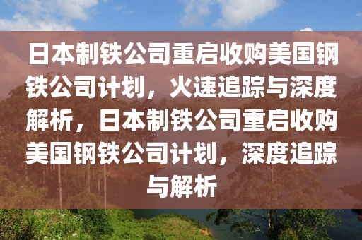 日本制鐵公司重啟收購(gòu)美國(guó)鋼鐵公司計(jì)劃，火速追蹤與深度解析，日本制鐵公司重啟收購(gòu)美國(guó)鋼鐵公司計(jì)劃，深度追蹤與解析