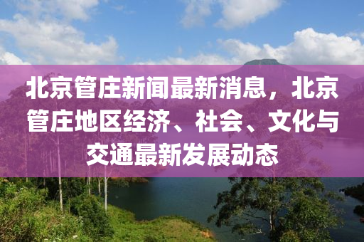 北京管莊新聞最新消息，北京管莊地區(qū)經(jīng)濟(jì)、社會(huì)、文化與交通最新發(fā)展動(dòng)態(tài)