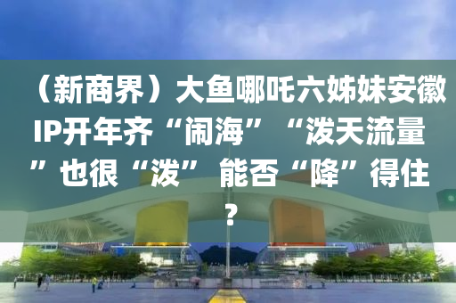 （新商界）大魚(yú)哪吒六姊妹安徽IP開(kāi)年齊“鬧海”“潑天流量”也很“潑” 能否“降”得??？