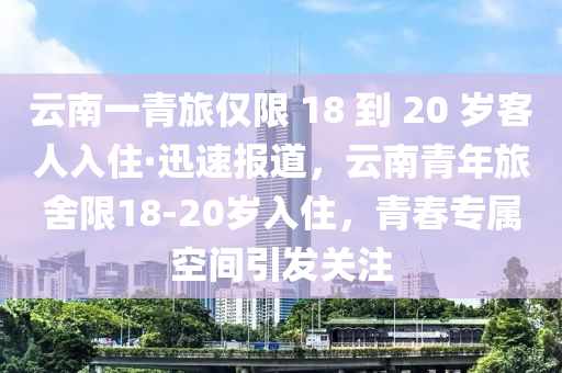 云南一青旅僅限 18 到 20 歲客人入住·迅速報(bào)道，云南青年旅舍限18-20歲入住，青春專屬空間引發(fā)關(guān)注