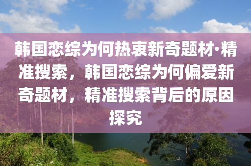 韓國(guó)戀綜為何熱衷新奇題材·精準(zhǔn)搜索，韓國(guó)戀綜為何偏愛(ài)新奇題材，精準(zhǔn)搜索背后的原因探究