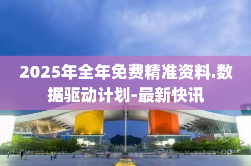 2025年全年免費精準(zhǔn)資料.數(shù)據(jù)驅(qū)動計劃-最新快訊