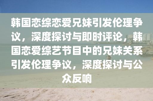 韓國戀綜戀愛兄妹引發(fā)倫理爭議，深度探討與即時評論，韓國戀愛綜藝節(jié)目中的兄妹關(guān)系引發(fā)倫理爭議，深度探討與公眾反響