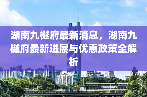 湖南九樾府最新消息，湖南九樾府最新進展與優(yōu)惠政策全解析