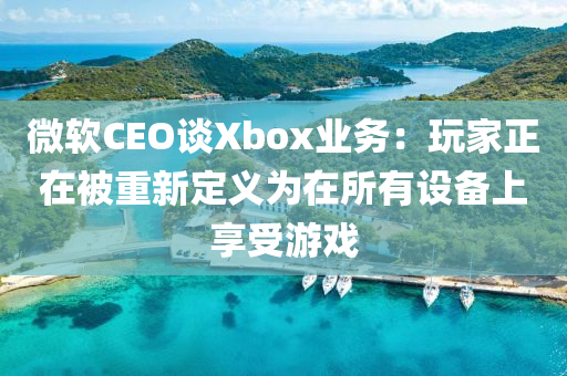 微軟CEO談Xbox業(yè)務(wù)：玩家正在被重新定義為在所有設(shè)備上享受游戲