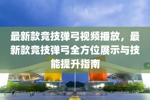 最新款競技彈弓視頻播放，最新款競技彈弓全方位展示與技能提升指南