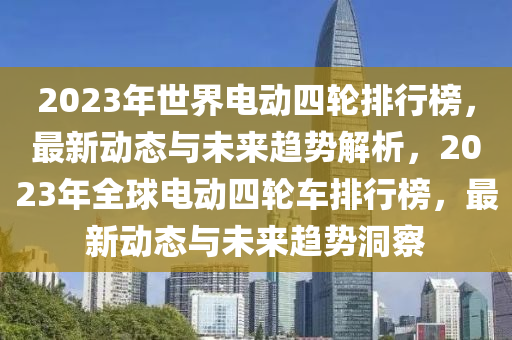 2023年世界電動四輪排行榜，最新動態(tài)與未來趨勢解析，2023年全球電動四輪車排行榜，最新動態(tài)與未來趨勢洞察