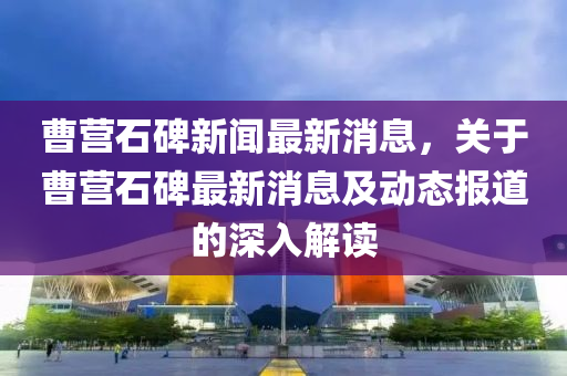 曹營石碑新聞最新消息，關(guān)于曹營石碑最新消息及動(dòng)態(tài)報(bào)道的深入解讀