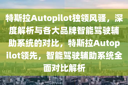 特斯拉Autopilot獨(dú)領(lǐng)風(fēng)騷，深度解析與各大品牌智能駕駛輔助系統(tǒng)的對比，特斯拉Autopilot領(lǐng)先，智能駕駛輔助系統(tǒng)全面對比解析