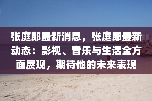 張庭郎最新消息，張庭郎最新動態(tài)：影視、音樂與生活全方面展現(xiàn)，期待他的未來表現(xiàn)