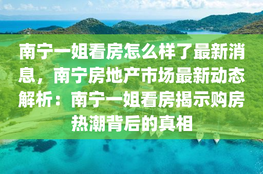 南寧一姐看房怎么樣了最新消息，南寧房地產(chǎn)市場(chǎng)最新動(dòng)態(tài)解析：南寧一姐看房揭示購(gòu)房熱潮背后的真相