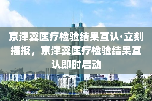 京津冀醫(yī)療檢驗(yàn)結(jié)果互認(rèn)·立刻播報(bào)，京津冀醫(yī)療檢驗(yàn)結(jié)果互認(rèn)即時(shí)啟動(dòng)