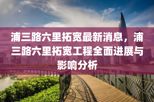 浦三路六里拓寬最新消息，浦三路六里拓寬工程全面進(jìn)展與影響分析