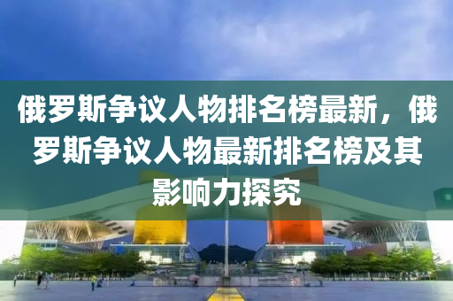 俄羅斯?fàn)幾h人物排名榜最新，俄羅斯?fàn)幾h人物最新排名榜及其影響力探究