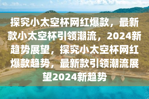 探究小太空杯網(wǎng)紅爆款，最新款小太空杯引領(lǐng)潮流，2024新趨勢(shì)展望，探究小太空杯網(wǎng)紅爆款趨勢(shì)，最新款引領(lǐng)潮流展望2024新趨勢(shì)