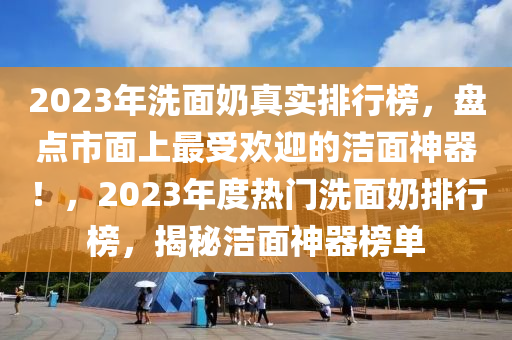 2023年洗面奶真實排行榜，盤點市面上最受歡迎的潔面神器！，2023年度熱門洗面奶排行榜，揭秘潔面神器榜單