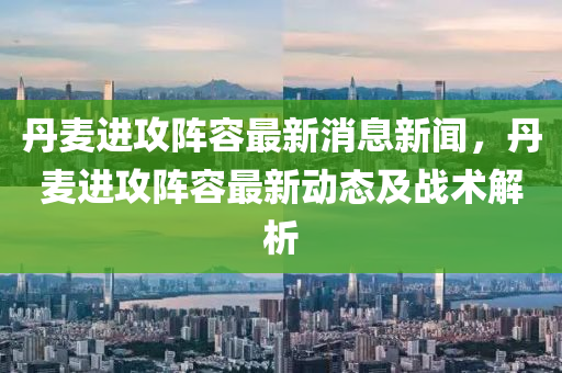 丹麥進攻陣容最新消息新聞，丹麥進攻陣容最新動態(tài)及戰(zhàn)術解析