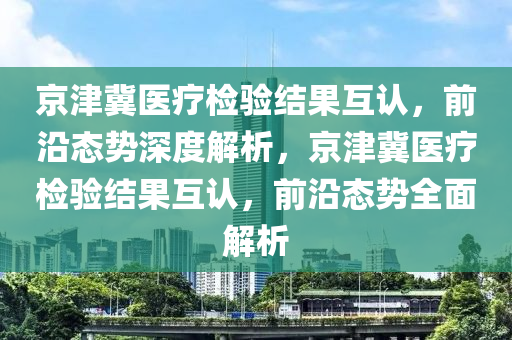 京津冀醫(yī)療檢驗結果互認，前沿態(tài)勢深度解析，京津冀醫(yī)療檢驗結果互認，前沿態(tài)勢全面解析