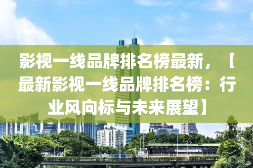 影視一線品牌排名榜最新，【最新影視一線品牌排名榜：行業(yè)風(fēng)向標(biāo)與未來展望】