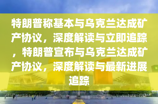 特朗普稱基本與烏克蘭達(dá)成礦產(chǎn)協(xié)議，深度解讀與立即追蹤，特朗普宣布與烏克蘭達(dá)成礦產(chǎn)協(xié)議，深度解讀與最新進(jìn)展追蹤