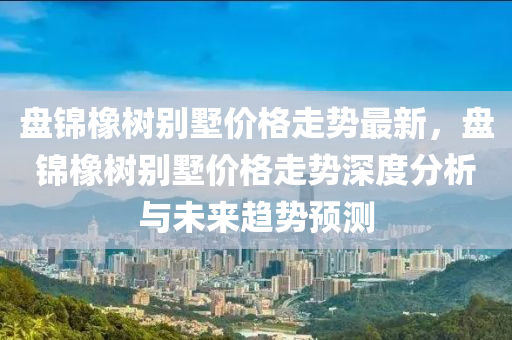 盤錦橡樹別墅價格走勢最新，盤錦橡樹別墅價格走勢深度分析與未來趨勢預測